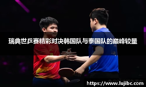 瑞典世乒赛精彩对决韩国队与泰国队的巅峰较量